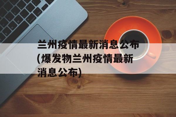 兰州疫情最新消息公布(爆发物兰州疫情最新消息公布)